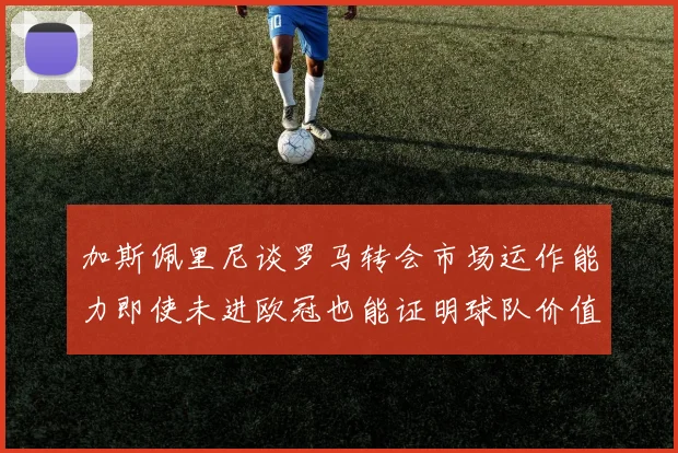 加斯佩里尼谈罗马转会市场运作能力即使未进欧冠也能证明球队价值