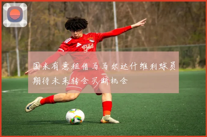 国米有意租借马马尔达什维利球员期待未来转会买断机会
