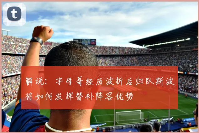 解说：字母哥经历波折后归队斯波将如何发挥替补阵容优势