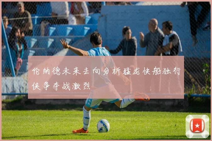 伦纳德未来去向分析猛龙快船独行侠争夺战激烈