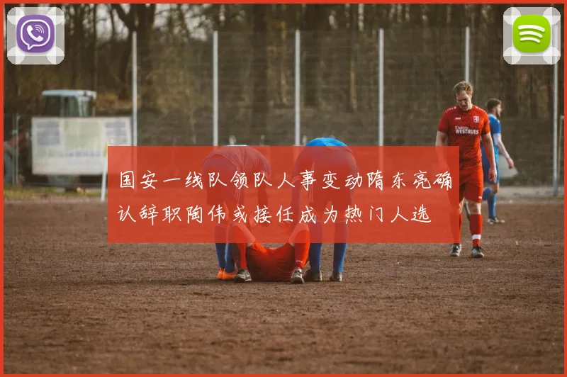 国安一线队领队人事变动隋东亮确认辞职陶伟或接任成为热门人选