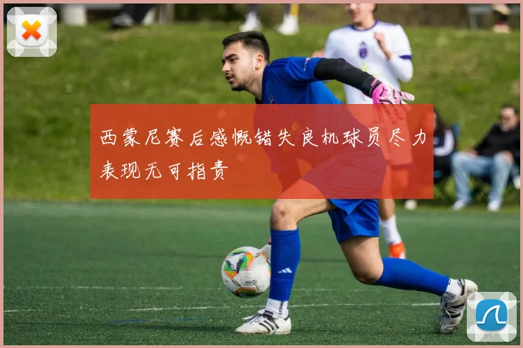 西蒙尼赛后感慨错失良机球员尽力表现无可指责