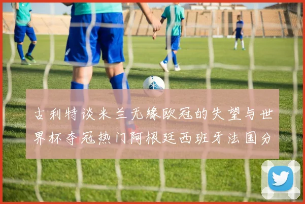 古利特谈米兰无缘欧冠的失望与世界杯夺冠热门阿根廷西班牙法国分析