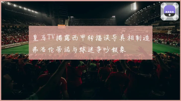 皇马TV揭露西甲转播误导真相制造弗洛伦蒂诺与球迷争吵假象