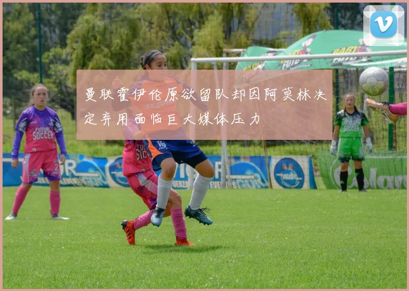 曼联霍伊伦原欲留队却因阿莫林决定弃用面临巨大媒体压力