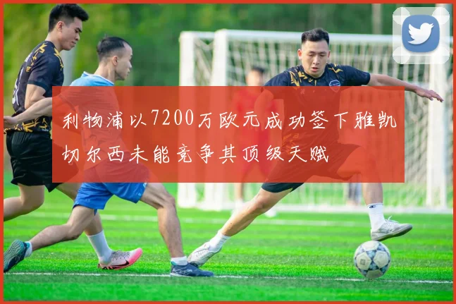 利物浦以7200万欧元成功签下雅凯切尔西未能竞争其顶级天赋