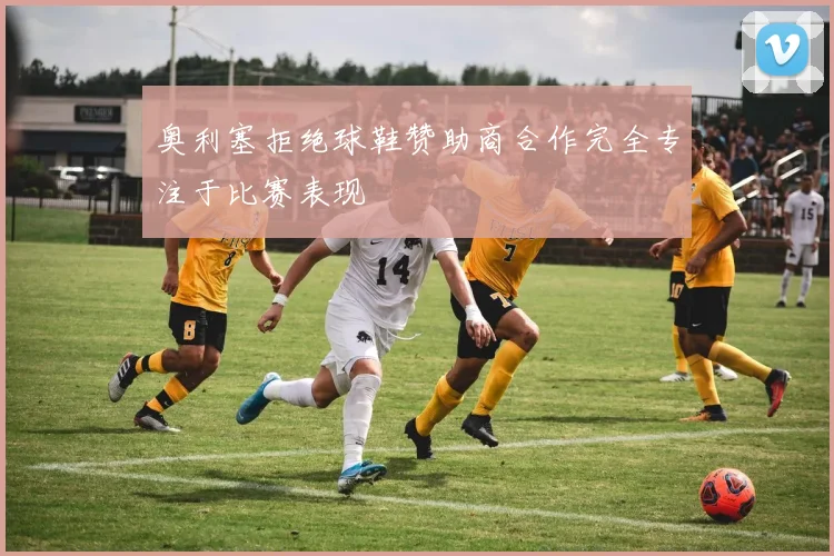 奥利塞拒绝球鞋赞助商合作完全专注于比赛表现
