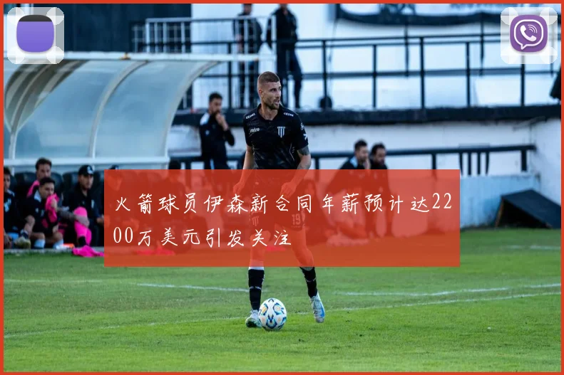 火箭球员伊森新合同年薪预计达2200万美元引发关注