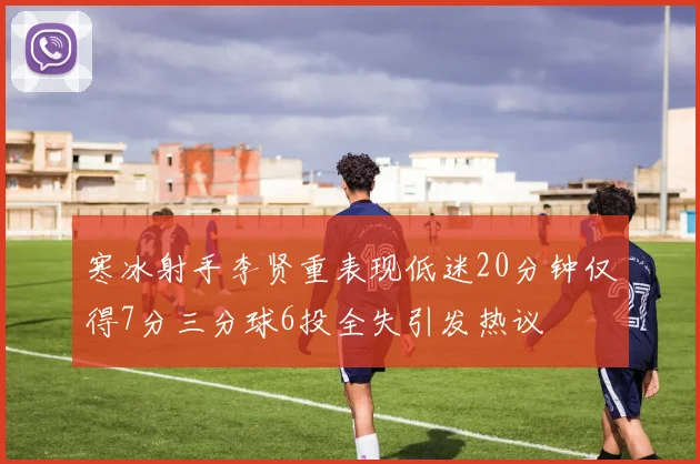 寒冰射手李贤重表现低迷20分钟仅得7分三分球6投全失引发热议