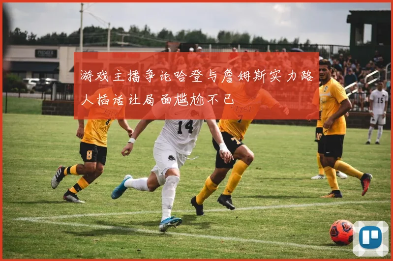 游戏主播争论哈登与詹姆斯实力路人插话让局面尴尬不已